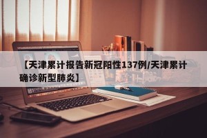 【天津累计报告新冠阳性137例/天津累计确诊新型肺炎】