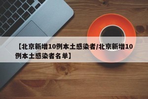 【北京新增10例本土感染者/北京新增10例本土感染者名单】