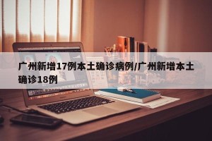 广州新增17例本土确诊病例/广州新增本土确诊18例