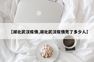 【湖北武汉疫情,湖北武汉疫情死了多少人】