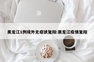 黑龙江1例境外无症状复阳:黑龙江疫情复阳