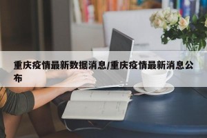 重庆疫情最新数据消息/重庆疫情最新消息公布