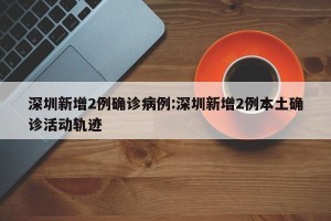 深圳新增2例确诊病例:深圳新增2例本土确诊活动轨迹
