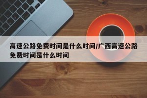 高速公路免费时间是什么时间/广西高速公路免费时间是什么时间