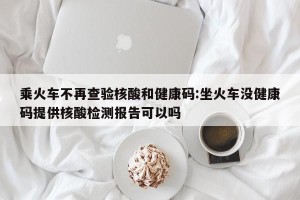 乘火车不再查验核酸和健康码:坐火车没健康码提供核酸检测报告可以吗