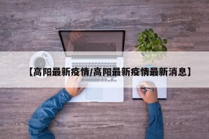 【高阳最新疫情/高阳最新疫情最新消息】