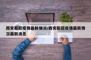 西安新冠疫情最新情况/西安新冠疫情最新情况最新消息