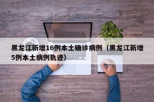 黑龙江新增16例本土确诊病例（黑龙江新增5例本土病例轨迹）
