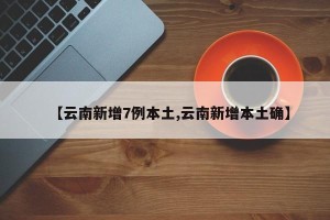 【云南新增7例本土,云南新增本土确】