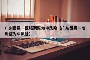 广州番禺一区域调整为中风险（广东番禺一地调整为中风险）