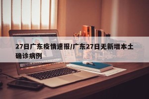 27日广东疫情速报/广东27日无新增本土确诊病例