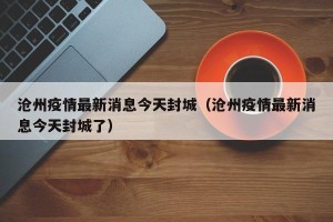 沧州疫情最新消息今天封城（沧州疫情最新消息今天封城了）