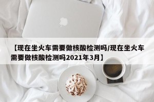 【现在坐火车需要做核酸检测吗/现在坐火车需要做核酸检测吗2021年3月】