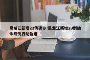 黑龙江新增22例确诊:黑龙江新增29例确诊病例行动轨迹