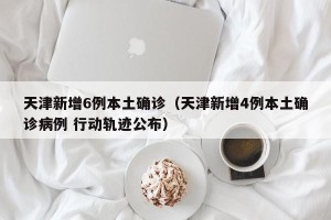 天津新增6例本土确诊（天津新增4例本土确诊病例 行动轨迹公布）