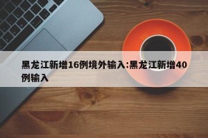 黑龙江新增16例境外输入:黑龙江新增40例输入