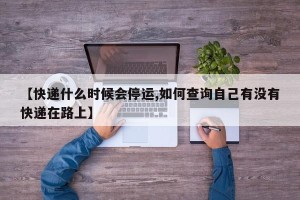 【快递什么时候会停运,如何查询自己有没有快递在路上】