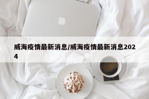 威海疫情最新消息/威海疫情最新消息2024