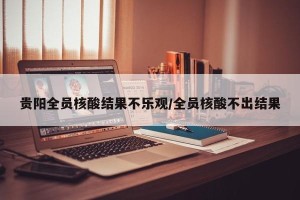 贵阳全员核酸结果不乐观/全员核酸不出结果