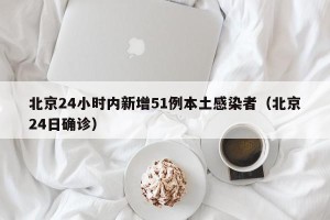 北京24小时内新增51例本土感染者（北京24日确诊）