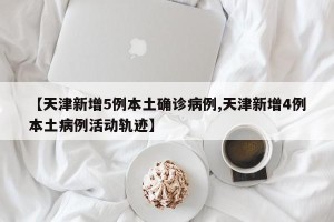 【天津新增5例本土确诊病例,天津新增4例本土病例活动轨迹】
