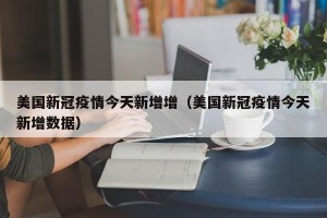 美国新冠疫情今天新增增（美国新冠疫情今天新增数据）