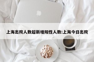上海出院人数超新增阳性人数:上海今日出院