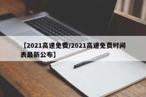 【2021高速免费/2021高速免费时间表最新公布】