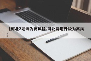 【河北2地调为高风险,河北两地升级为高风】