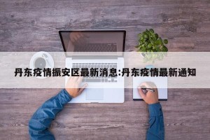 丹东疫情振安区最新消息:丹东疫情最新通知