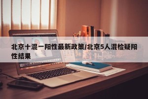北京十混一阳性最新政策/北京5人混检疑阳性结果