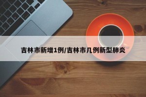 吉林市新增1例/吉林市几例新型肺炎