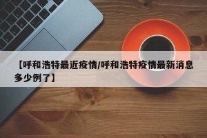 【呼和浩特最近疫情/呼和浩特疫情最新消息多少例了】