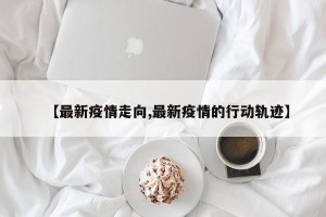 【最新疫情走向,最新疫情的行动轨迹】