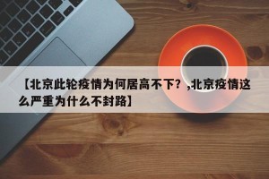 【北京此轮疫情为何居高不下？,北京疫情这么严重为什么不封路】