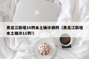 黑龙江新增16例本土确诊病例（黑龙江新增本土确诊11例!）
