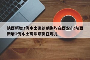 陕西新增3例本土确诊病例均在西安市:陕西新增1例本土确诊病例在哪儿