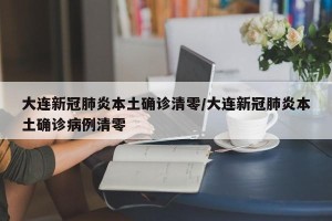 大连新冠肺炎本土确诊清零/大连新冠肺炎本土确诊病例清零