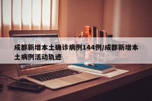 成都新增本土确诊病例144例/成都新增本土病例活动轨迹