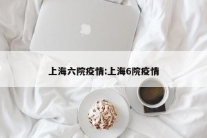 上海六院疫情:上海6院疫情