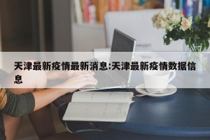 天津最新疫情最新消息:天津最新疫情数据信息