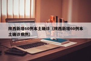 陕西新增60例本土确诊（陕西新增60例本土确诊病例）