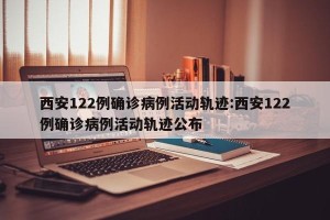西安122例确诊病例活动轨迹:西安122例确诊病例活动轨迹公布