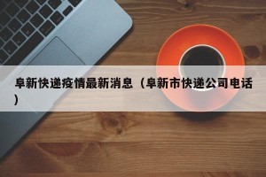 阜新快递疫情最新消息（阜新市快递公司电话）