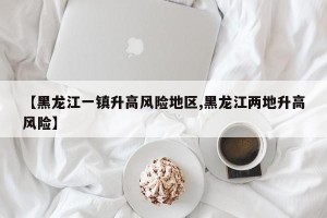 【黑龙江一镇升高风险地区,黑龙江两地升高风险】