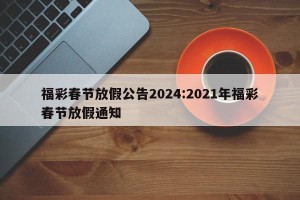 福彩春节放假公告2024:2021年福彩春节放假通知