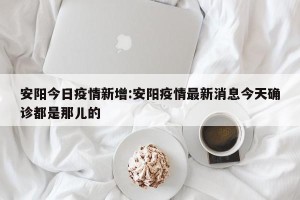 安阳今日疫情新增:安阳疫情最新消息今天确诊都是那儿的