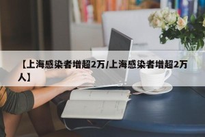 【上海感染者增超2万/上海感染者增超2万人】