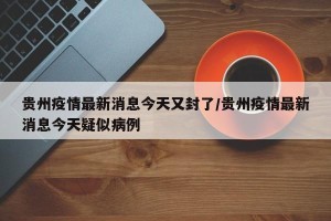 贵州疫情最新消息今天又封了/贵州疫情最新消息今天疑似病例