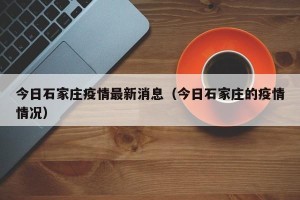 今日石家庄疫情最新消息（今日石家庄的疫情情况）